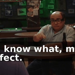 You know what, man? Perfect.