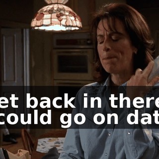 - Get back in there! - I could go on dates.