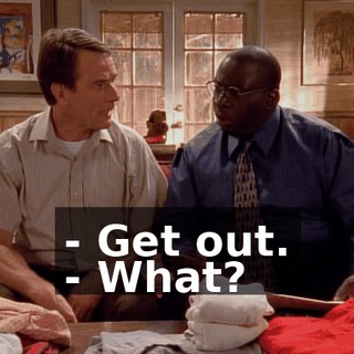 - Get out. - What?