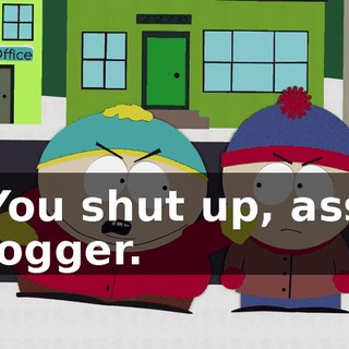 You shut up, ass logger.