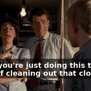 Hal, you're just doing this to get out of cleaning out that closet.
