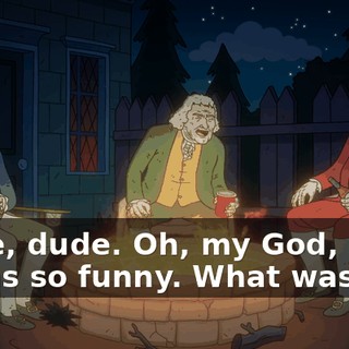 Dude, dude. Oh, my God, man. It was so funny. What was it?