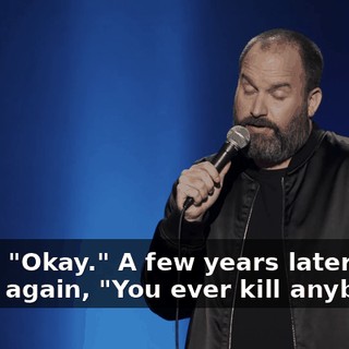I said, "Okay."  A few years later, I asked again, "You ever kill anybody?"