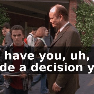 So, have you, uh, made a decision yet?