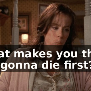 What makes you think I'm gonna die first?