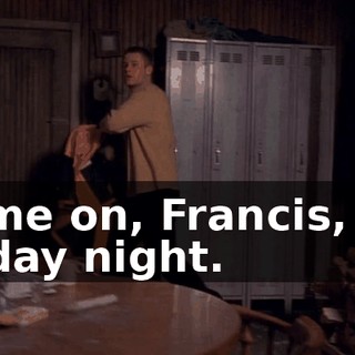 Come on, Francis, it's Friday night.