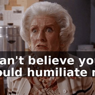 I can't believe you would humiliate me