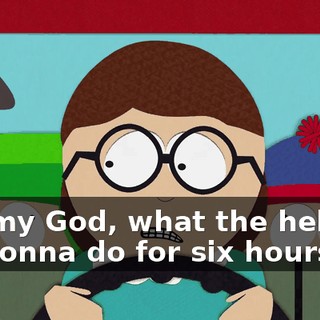 Oh, my God, what the hell are we gonna do for six hours?