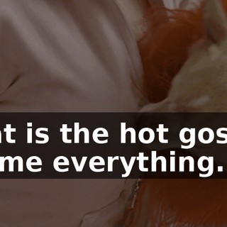 What is the hot gossip? Tell me everything.