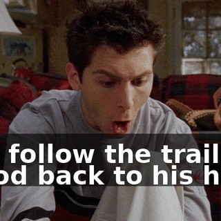 You follow the trail of blood back to his hole.