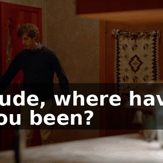 Dude, where have you been?