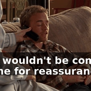 you wouldn't be coming to me for reassurance.
