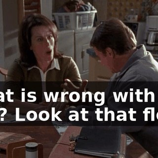 What is wrong with you? Look at that floor!