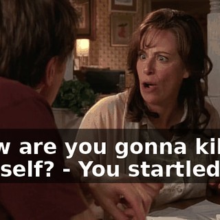 - how are you gonna kill yourself? - You startled me!