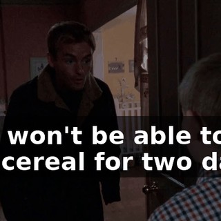 you won't be able to eat cereal for two days.