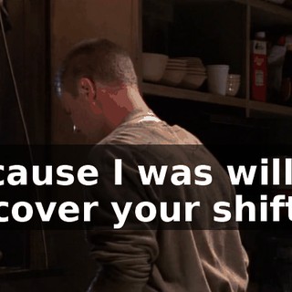 because I was willing to cover your shift,