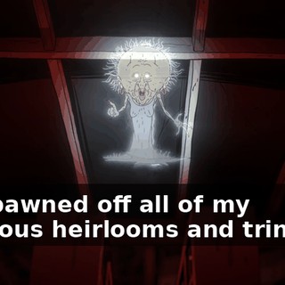 You pawned off all of my precious heirlooms and trinkets.
