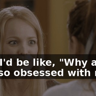 And I'd be like, "Why are you so obsessed with me?"