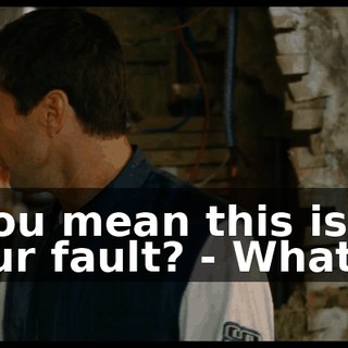 - You mean this is all your fault? - What?