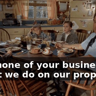 It's none of your business what we do on our property.