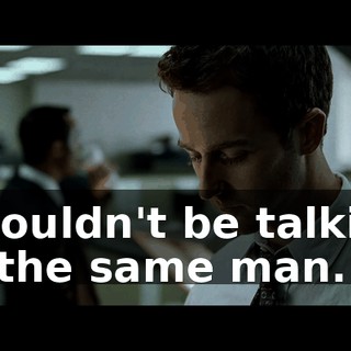 I wouldn't be talking to the same man.