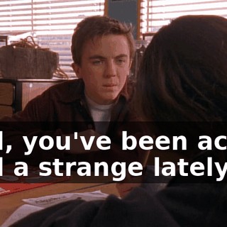 Well, you've been acting kind a strange lately.