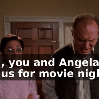 Well, you and Angela can join us for movie night.