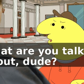 What are you talking about, dude?