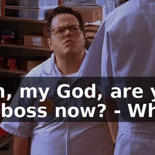 - Oh, my God, are you my boss now? - What?