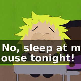 - No, sleep at my house tonight!