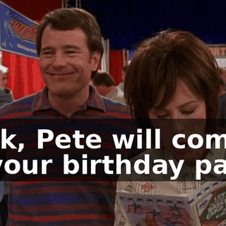 Look, Pete will come to your birthday party.
