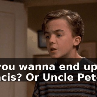 Do you wanna end up like Francis? Or Uncle Pete?