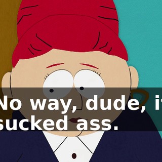No way, dude, it sucked ass.