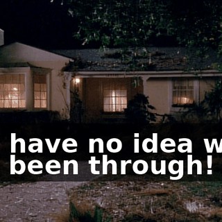 You have no idea what I've been through!