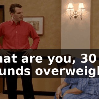 What are you, 30 pounds overweight?