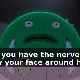 Now you have the nerve to show your face around here?