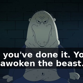 Now you've done it. You've just awoken the beast.
