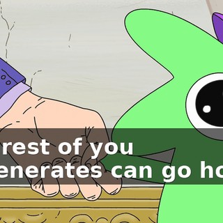 The rest of you degenerates can go home.