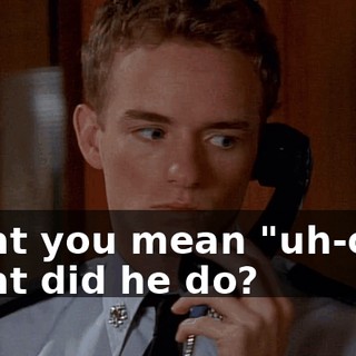 What you mean "uh-oh"? What did he do?