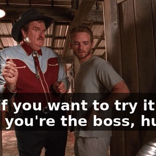 But if you want to try it that way, you're the boss, huh?