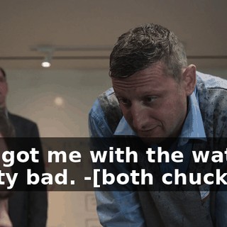 -You got me with the water pretty bad. -[both chuckling]