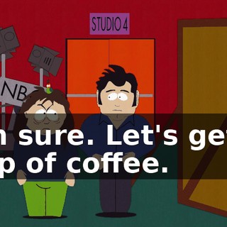 I'm sure. Let's get a cup of coffee.