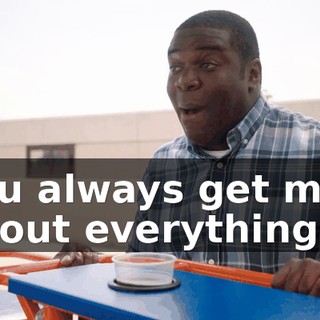 you always get mad about everything.