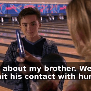 Sorry about my brother. We try to limit his contact with humans.
