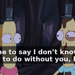 I came to say I don’t know what to do without you, but...