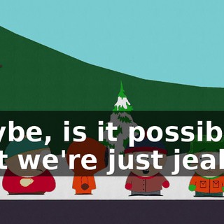 Maybe, is it possible that we're just jealous