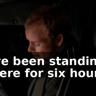 I've been standing there for six hours.
