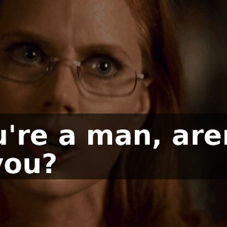 And you're a man, aren't you? Aren't you?