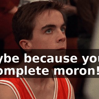 Maybe because you're a complete moron!