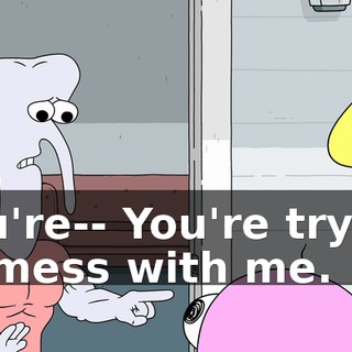 You're-- You're trying to mess with me.